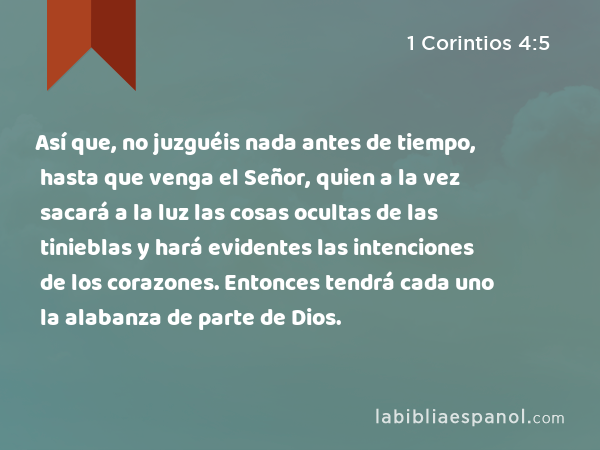 Así que, no juzguéis nada antes de tiempo, hasta que venga el Señor, quien a la vez sacará a la luz las cosas ocultas de las tinieblas y hará evidentes las intenciones de los corazones. Entonces tendrá cada uno la alabanza de parte de Dios. - 1 Corintios 4:5