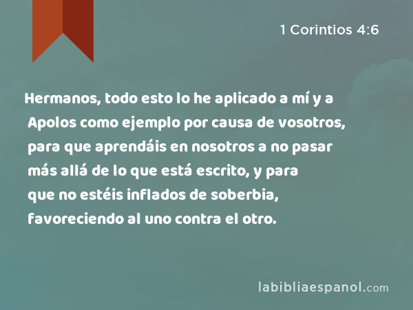 Hermanos, todo esto lo he aplicado a mí y a Apolos como ejemplo por causa de vosotros, para que aprendáis en nosotros a no pasar más allá de lo que está escrito, y para que no estéis inflados de soberbia, favoreciendo al uno contra el otro. - 1 Corintios 4:6