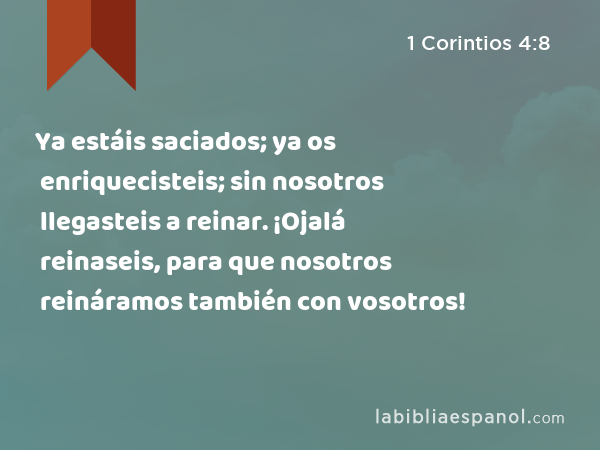 Ya estáis saciados; ya os enriquecisteis; sin nosotros llegasteis a reinar. ¡Ojalá reinaseis, para que nosotros reináramos también con vosotros! - 1 Corintios 4:8