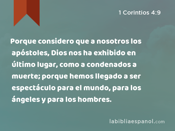 Porque considero que a nosotros los apóstoles, Dios nos ha exhibido en último lugar, como a condenados a muerte; porque hemos llegado a ser espectáculo para el mundo, para los ángeles y para los hombres. - 1 Corintios 4:9