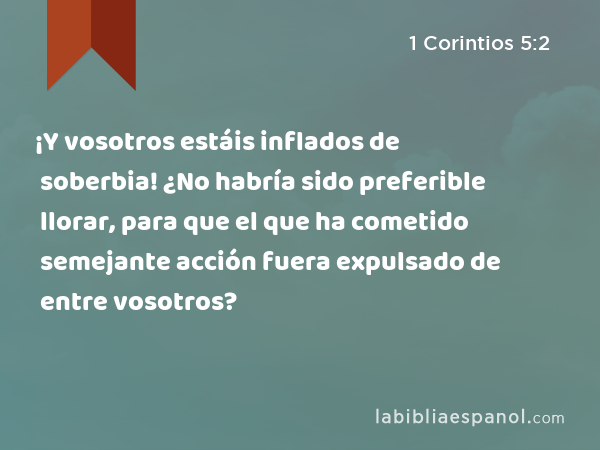 ¡Y vosotros estáis inflados de soberbia! ¿No habría sido preferible llorar, para que el que ha cometido semejante acción fuera expulsado de entre vosotros? - 1 Corintios 5:2