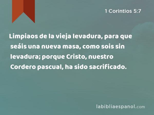 Limpiaos de la vieja levadura, para que seáis una nueva masa, como sois sin levadura; porque Cristo, nuestro Cordero pascual, ha sido sacrificado. - 1 Corintios 5:7