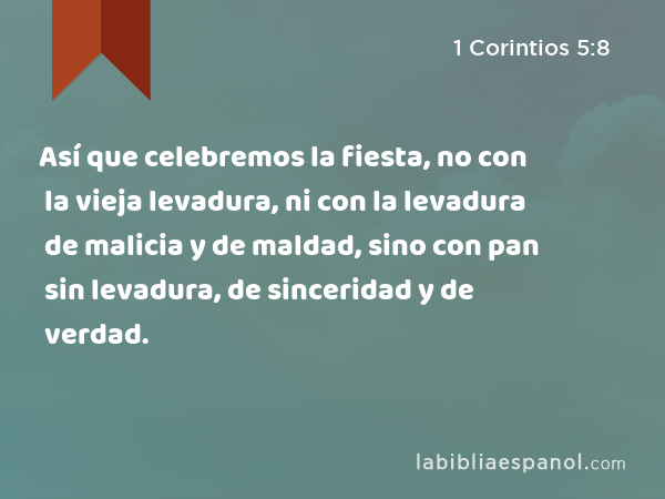 Así que celebremos la fiesta, no con la vieja levadura, ni con la levadura de malicia y de maldad, sino con pan sin levadura, de sinceridad y de verdad. - 1 Corintios 5:8