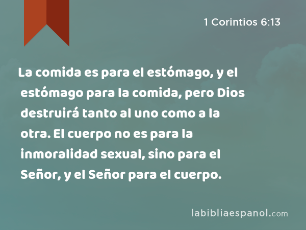 La comida es para el estómago, y el estómago para la comida, pero Dios destruirá tanto al uno como a la otra. El cuerpo no es para la inmoralidad sexual, sino para el Señor, y el Señor para el cuerpo. - 1 Corintios 6:13