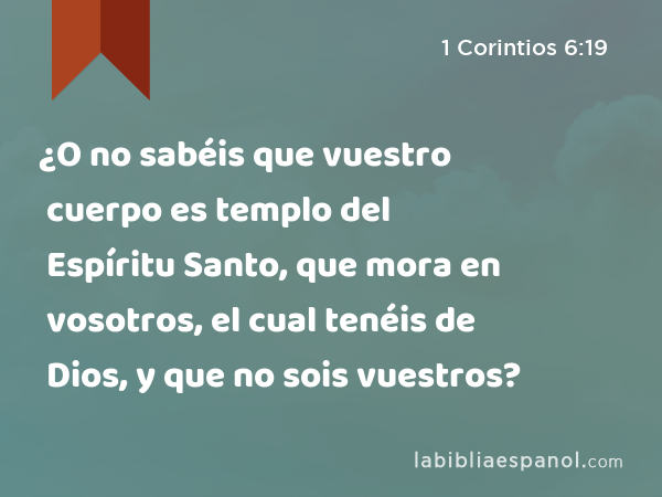 ¿O no sabéis que vuestro cuerpo es templo del Espíritu Santo, que mora en vosotros, el cual tenéis de Dios, y que no sois vuestros? - 1 Corintios 6:19