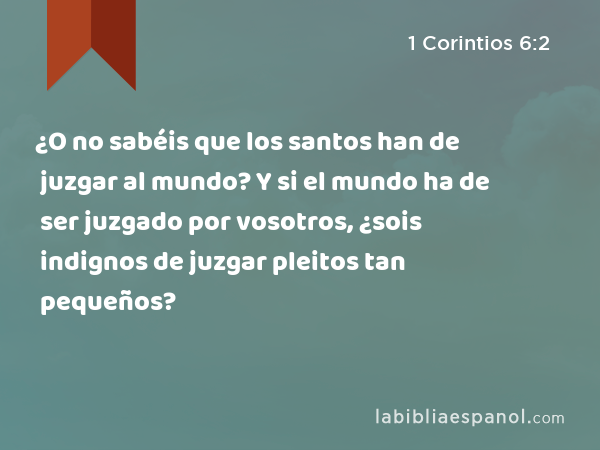 ¿O no sabéis que los santos han de juzgar al mundo? Y si el mundo ha de ser juzgado por vosotros, ¿sois indignos de juzgar pleitos tan pequeños? - 1 Corintios 6:2