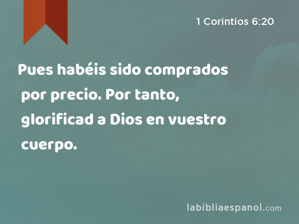 Pues habéis sido comprados por precio. Por tanto, glorificad a Dios en vuestro cuerpo. - 1 Corintios 6:20