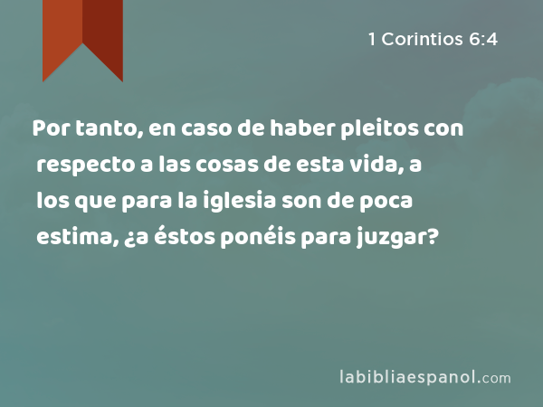 Por tanto, en caso de haber pleitos con respecto a las cosas de esta vida, a los que para la iglesia son de poca estima, ¿a éstos ponéis para juzgar? - 1 Corintios 6:4