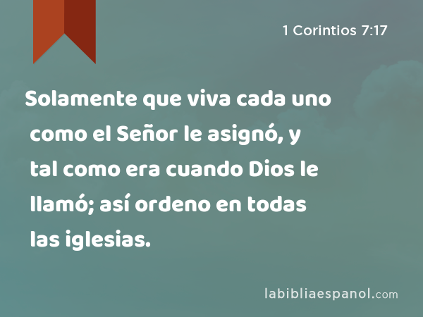 Solamente que viva cada uno como el Señor le asignó, y tal como era cuando Dios le llamó; así ordeno en todas las iglesias. - 1 Corintios 7:17