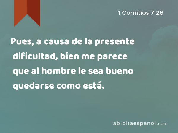 Pues, a causa de la presente dificultad, bien me parece que al hombre le sea bueno quedarse como está. - 1 Corintios 7:26