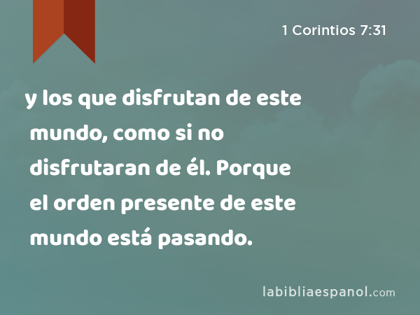 y los que disfrutan de este mundo, como si no disfrutaran de él. Porque el orden presente de este mundo está pasando. - 1 Corintios 7:31