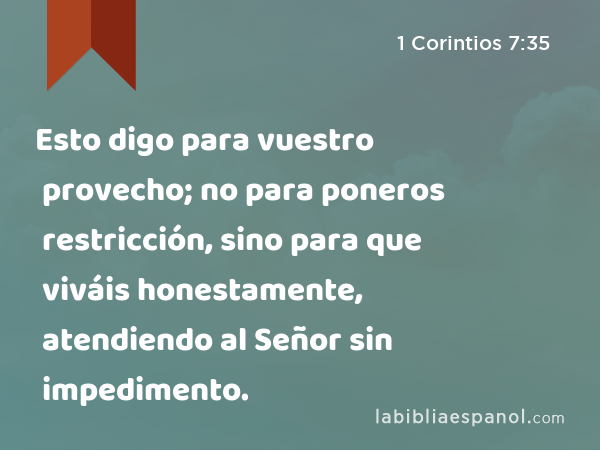 Esto digo para vuestro provecho; no para poneros restricción, sino para que viváis honestamente, atendiendo al Señor sin impedimento. - 1 Corintios 7:35