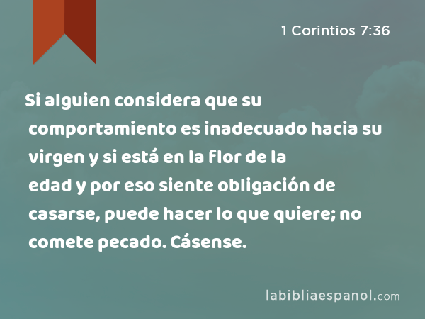 Si alguien considera que su comportamiento es inadecuado hacia su virgen y si está en la flor de la edad y por eso siente obligación de casarse, puede hacer lo que quiere; no comete pecado. Cásense. - 1 Corintios 7:36