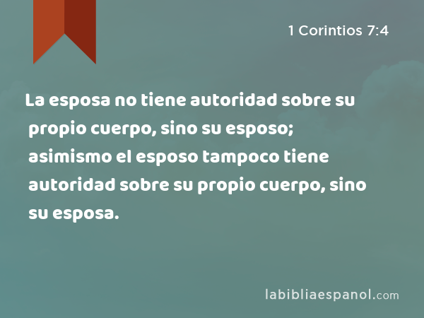 La esposa no tiene autoridad sobre su propio cuerpo, sino su esposo; asimismo el esposo tampoco tiene autoridad sobre su propio cuerpo, sino su esposa. - 1 Corintios 7:4