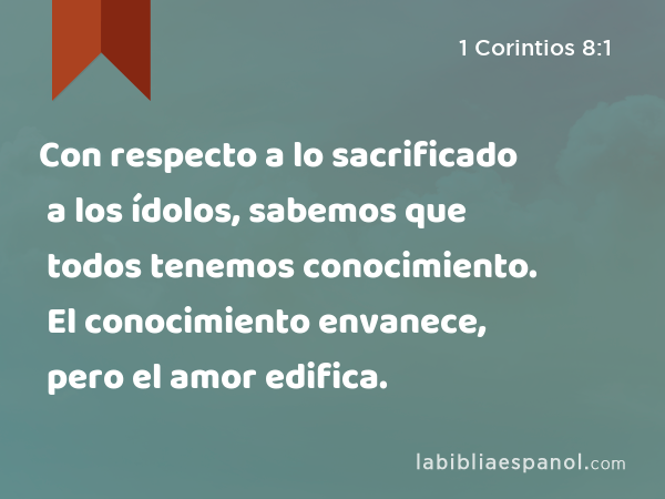 Con respecto a lo sacrificado a los ídolos, sabemos que todos tenemos conocimiento. El conocimiento envanece, pero el amor edifica. - 1 Corintios 8:1