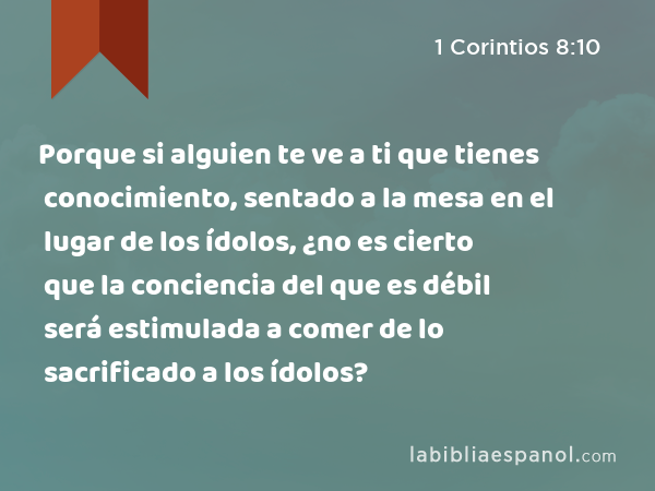 Porque si alguien te ve a ti que tienes conocimiento, sentado a la mesa en el lugar de los ídolos, ¿no es cierto que la conciencia del que es débil será estimulada a comer de lo sacrificado a los ídolos? - 1 Corintios 8:10