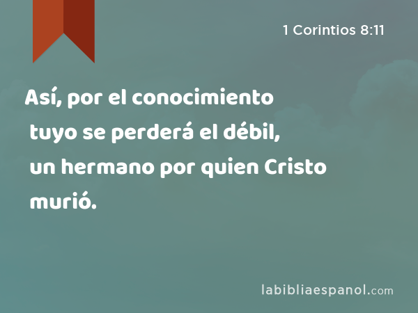 Así, por el conocimiento tuyo se perderá el débil, un hermano por quien Cristo murió. - 1 Corintios 8:11