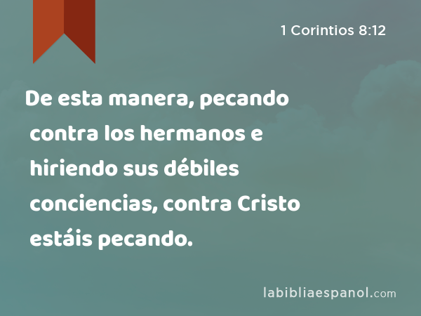 De esta manera, pecando contra los hermanos e hiriendo sus débiles conciencias, contra Cristo estáis pecando. - 1 Corintios 8:12