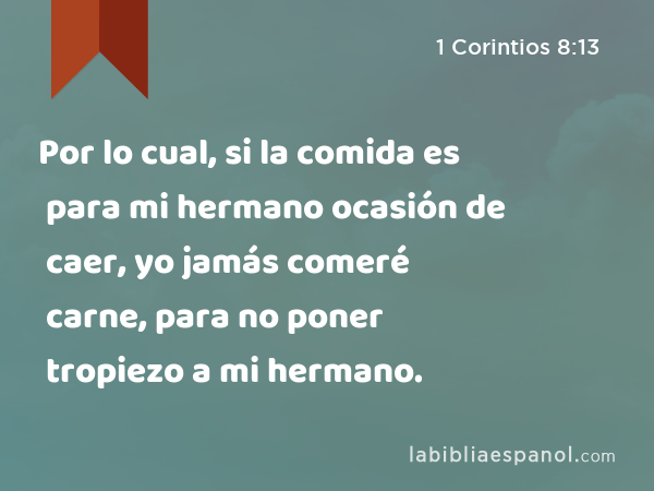 Por lo cual, si la comida es para mi hermano ocasión de caer, yo jamás comeré carne, para no poner tropiezo a mi hermano. - 1 Corintios 8:13