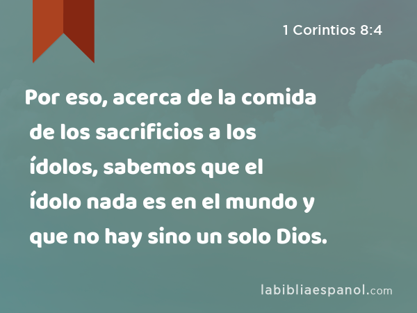 Por eso, acerca de la comida de los sacrificios a los ídolos, sabemos que el ídolo nada es en el mundo y que no hay sino un solo Dios. - 1 Corintios 8:4