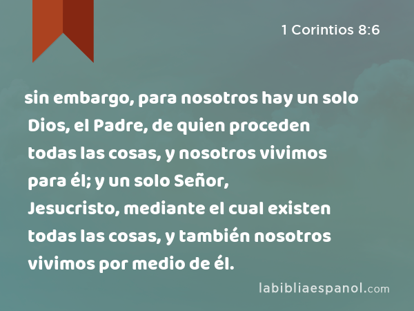 sin embargo, para nosotros hay un solo Dios, el Padre, de quien proceden todas las cosas, y nosotros vivimos para él; y un solo Señor, Jesucristo, mediante el cual existen todas las cosas, y también nosotros vivimos por medio de él. - 1 Corintios 8:6