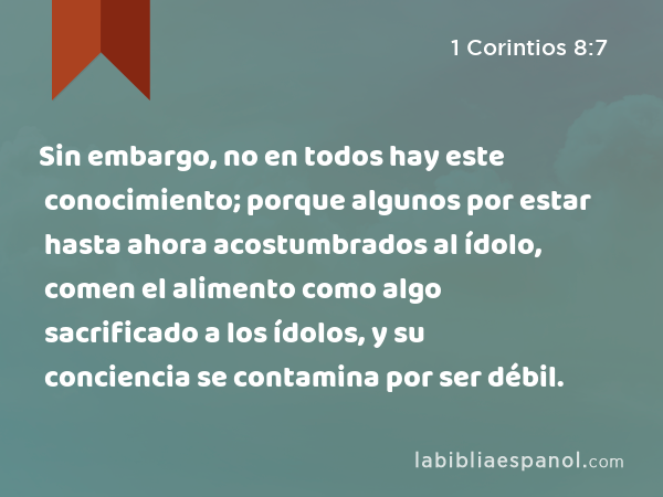 Sin embargo, no en todos hay este conocimiento; porque algunos por estar hasta ahora acostumbrados al ídolo, comen el alimento como algo sacrificado a los ídolos, y su conciencia se contamina por ser débil. - 1 Corintios 8:7