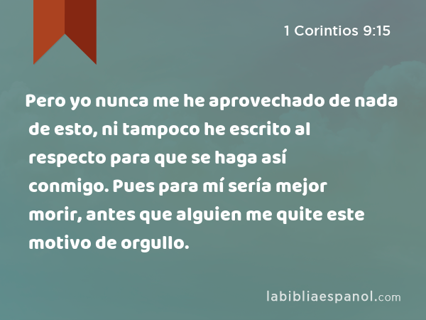 Pero yo nunca me he aprovechado de nada de esto, ni tampoco he escrito al respecto para que se haga así conmigo. Pues para mí sería mejor morir, antes que alguien me quite este motivo de orgullo. - 1 Corintios 9:15