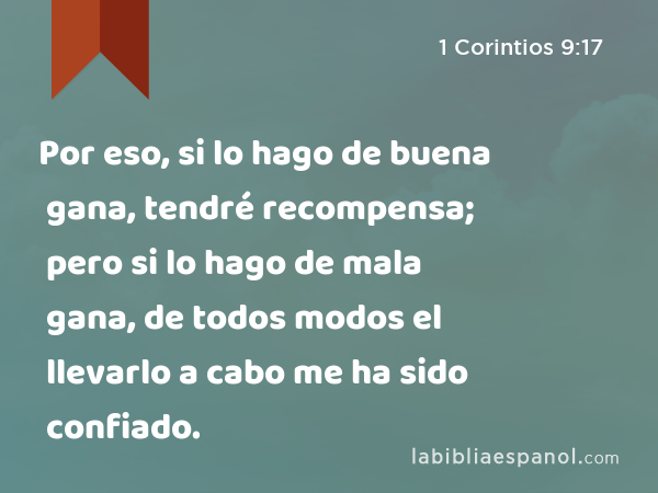 Por eso, si lo hago de buena gana, tendré recompensa; pero si lo hago de mala gana, de todos modos el llevarlo a cabo me ha sido confiado. - 1 Corintios 9:17