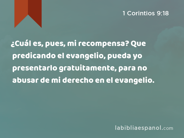 ¿Cuál es, pues, mi recompensa? Que predicando el evangelio, pueda yo presentarlo gratuitamente, para no abusar de mi derecho en el evangelio. - 1 Corintios 9:18