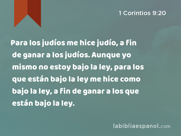 Para los judíos me hice judío, a fin de ganar a los judíos. Aunque yo mismo no estoy bajo la ley, para los que están bajo la ley me hice como bajo la ley, a fin de ganar a los que están bajo la ley. - 1 Corintios 9:20