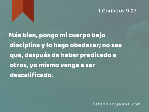 Más bien, pongo mi cuerpo bajo disciplina y lo hago obedecer; no sea que, después de haber predicado a otros, yo mismo venga a ser descalificado. - 1 Corintios 9:27