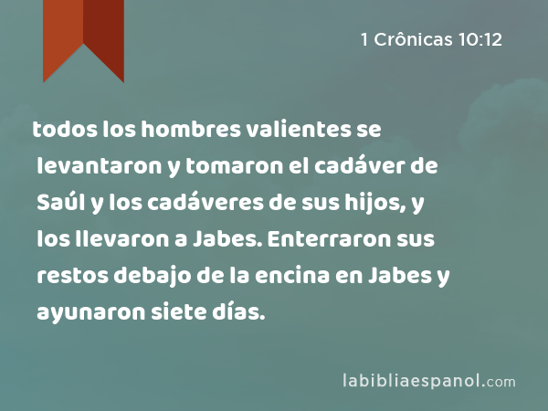 todos los hombres valientes se levantaron y tomaron el cadáver de Saúl y los cadáveres de sus hijos, y los llevaron a Jabes. Enterraron sus restos debajo de la encina en Jabes y ayunaron siete días. - 1 Crônicas 10:12