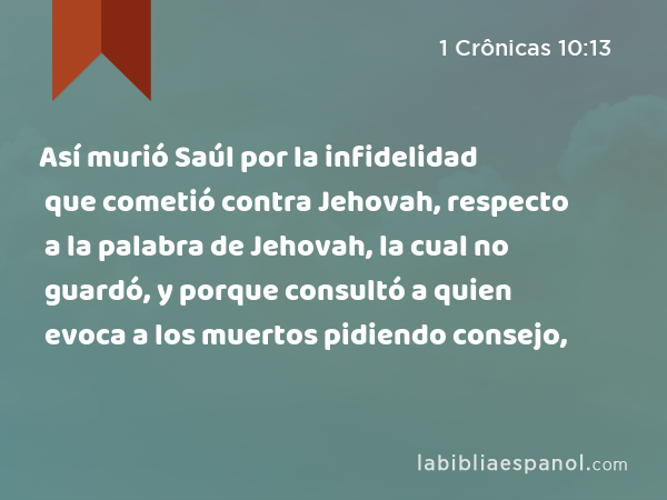 Así murió Saúl por la infidelidad que cometió contra Jehovah, respecto a la palabra de Jehovah, la cual no guardó, y porque consultó a quien evoca a los muertos pidiendo consejo, - 1 Crônicas 10:13