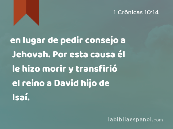 en lugar de pedir consejo a Jehovah. Por esta causa él le hizo morir y transfirió el reino a David hijo de Isaí. - 1 Crônicas 10:14