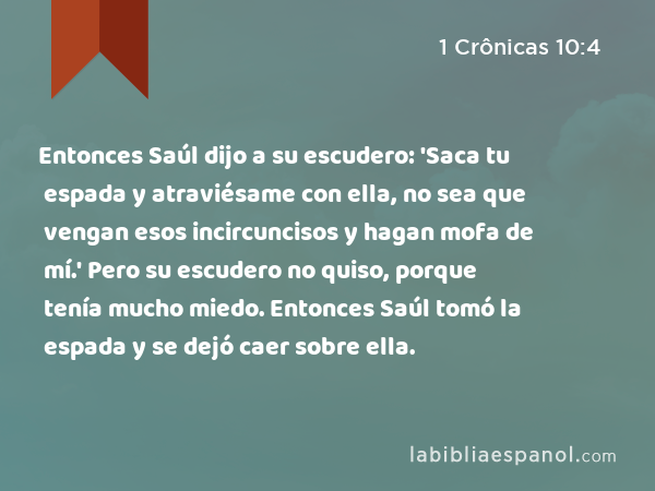 Entonces Saúl dijo a su escudero: 'Saca tu espada y atraviésame con ella, no sea que vengan esos incircuncisos y hagan mofa de mí.' Pero su escudero no quiso, porque tenía mucho miedo. Entonces Saúl tomó la espada y se dejó caer sobre ella. - 1 Crônicas 10:4