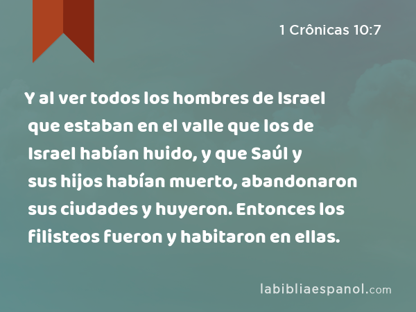 Y al ver todos los hombres de Israel que estaban en el valle que los de Israel habían huido, y que Saúl y sus hijos habían muerto, abandonaron sus ciudades y huyeron. Entonces los filisteos fueron y habitaron en ellas. - 1 Crônicas 10:7