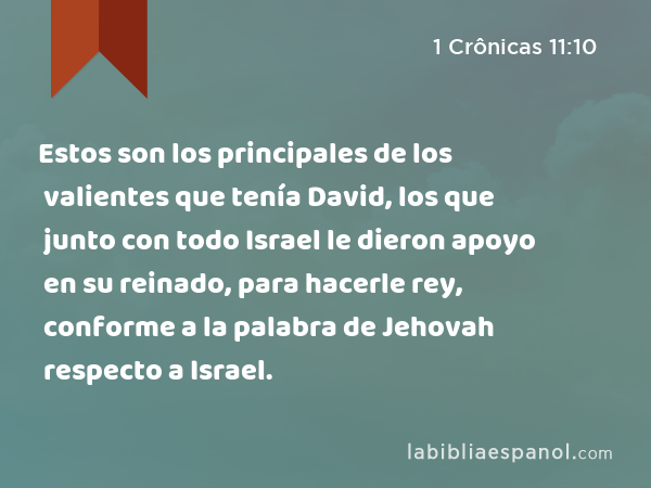 Estos son los principales de los valientes que tenía David, los que junto con todo Israel le dieron apoyo en su reinado, para hacerle rey, conforme a la palabra de Jehovah respecto a Israel. - 1 Crônicas 11:10