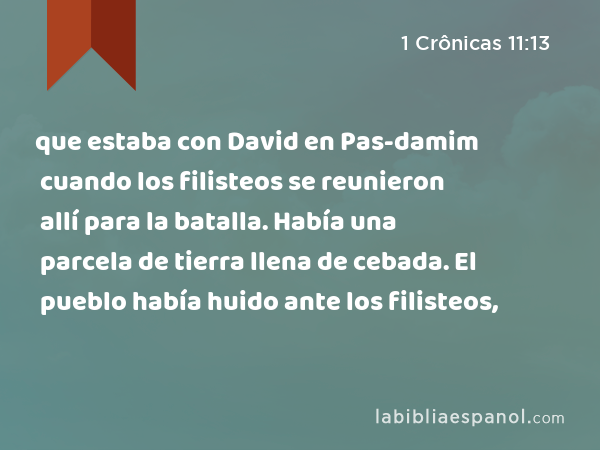 que estaba con David en Pas-damim cuando los filisteos se reunieron allí para la batalla. Había una parcela de tierra llena de cebada. El pueblo había huido ante los filisteos, - 1 Crônicas 11:13