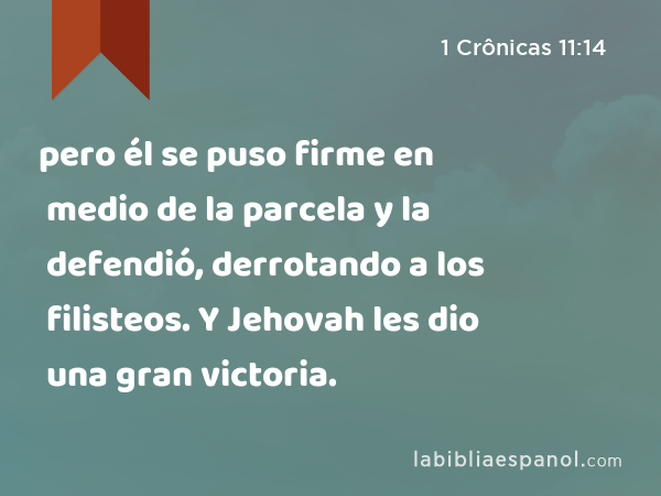 pero él se puso firme en medio de la parcela y la defendió, derrotando a los filisteos. Y Jehovah les dio una gran victoria. - 1 Crônicas 11:14