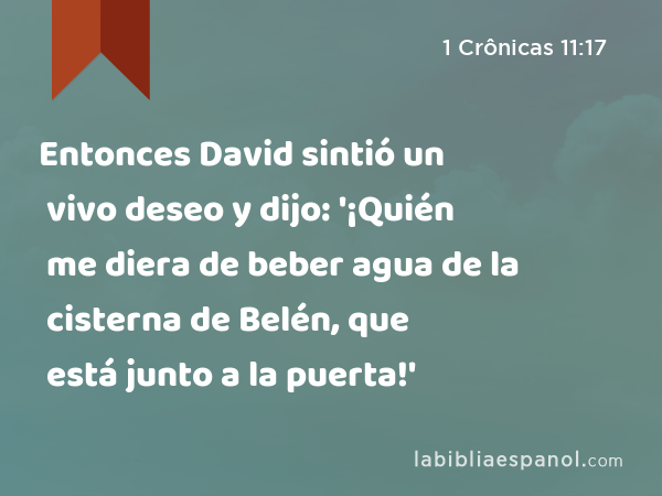 Entonces David sintió un vivo deseo y dijo: '¡Quién me diera de beber agua de la cisterna de Belén, que está junto a la puerta!' - 1 Crônicas 11:17