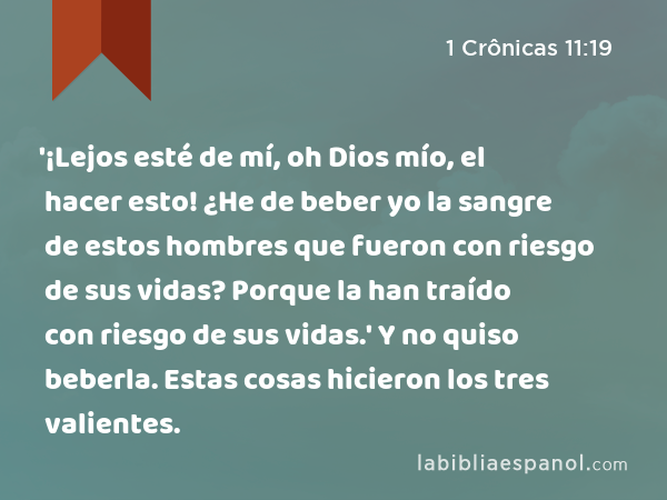 '¡Lejos esté de mí, oh Dios mío, el hacer esto! ¿He de beber yo la sangre de estos hombres que fueron con riesgo de sus vidas? Porque la han traído con riesgo de sus vidas.' Y no quiso beberla. Estas cosas hicieron los tres valientes. - 1 Crônicas 11:19