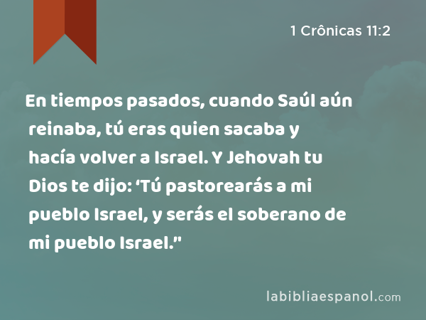 En tiempos pasados, cuando Saúl aún reinaba, tú eras quien sacaba y hacía volver a Israel. Y Jehovah tu Dios te dijo: ‘Tú pastorearás a mi pueblo Israel, y serás el soberano de mi pueblo Israel.’' - 1 Crônicas 11:2