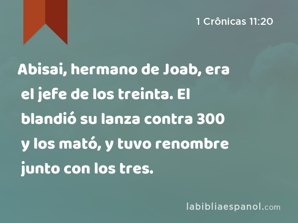 Abisai, hermano de Joab, era el jefe de los treinta. El blandió su lanza contra 300 y los mató, y tuvo renombre junto con los tres. - 1 Crônicas 11:20