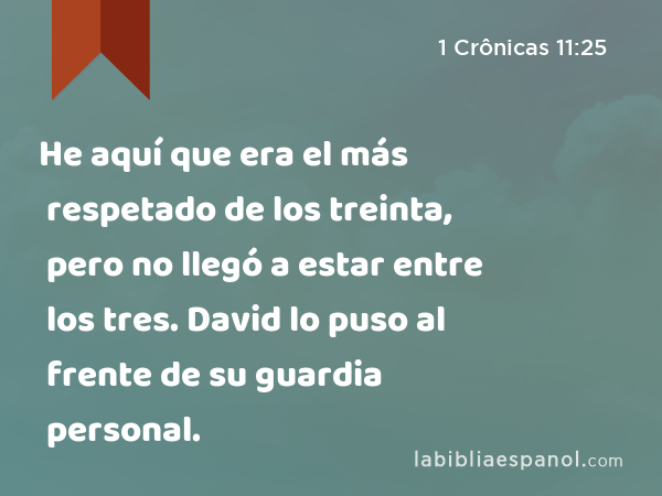 He aquí que era el más respetado de los treinta, pero no llegó a estar entre los tres. David lo puso al frente de su guardia personal. - 1 Crônicas 11:25