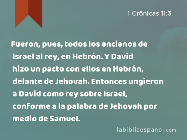 Fueron, pues, todos los ancianos de Israel al rey, en Hebrón. Y David hizo un pacto con ellos en Hebrón, delante de Jehovah. Entonces ungieron a David como rey sobre Israel, conforme a la palabra de Jehovah por medio de Samuel. - 1 Crônicas 11:3