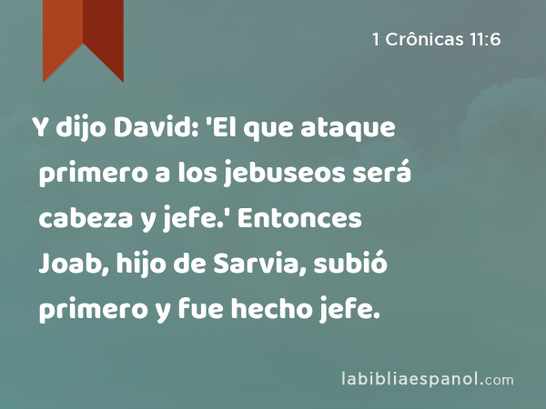 Y dijo David: 'El que ataque primero a los jebuseos será cabeza y jefe.' Entonces Joab, hijo de Sarvia, subió primero y fue hecho jefe. - 1 Crônicas 11:6