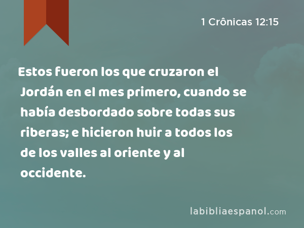 Estos fueron los que cruzaron el Jordán en el mes primero, cuando se había desbordado sobre todas sus riberas; e hicieron huir a todos los de los valles al oriente y al occidente. - 1 Crônicas 12:15