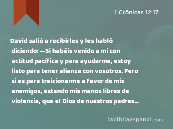 David salió a recibirles y les habló diciendo: —Si habéis venido a mí con actitud pacífica y para ayudarme, estoy listo para tener alianza con vosotros. Pero si es para traicionarme a favor de mis enemigos, estando mis manos libres de violencia, que el Dios de nuestros padres lo vea y lo demande. - 1 Crônicas 12:17