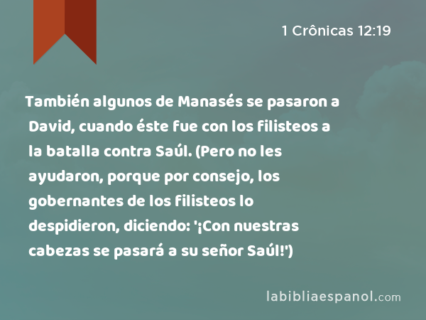 También algunos de Manasés se pasaron a David, cuando éste fue con los filisteos a la batalla contra Saúl. (Pero no les ayudaron, porque por consejo, los gobernantes de los filisteos lo despidieron, diciendo: '¡Con nuestras cabezas se pasará a su señor Saúl!') - 1 Crônicas 12:19