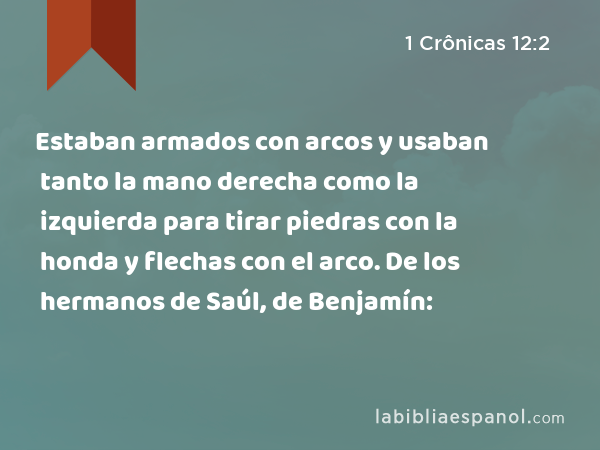 Estaban armados con arcos y usaban tanto la mano derecha como la izquierda para tirar piedras con la honda y flechas con el arco. De los hermanos de Saúl, de Benjamín: - 1 Crônicas 12:2